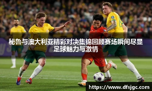 秘鲁与澳大利亚精彩对决集锦回顾赛场瞬间尽显足球魅力与激情