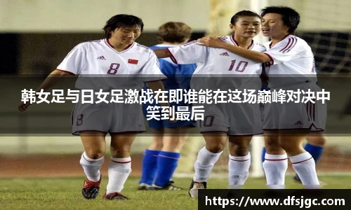 韩女足与日女足激战在即谁能在这场巅峰对决中笑到最后